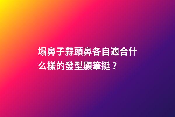 塌鼻子蒜頭鼻各自適合什么樣的發型顯筆挺？